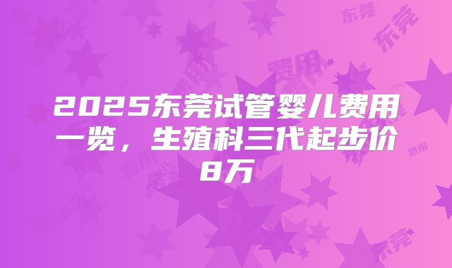 2025东莞试管婴儿费用一览，生殖科三代起步价8万
