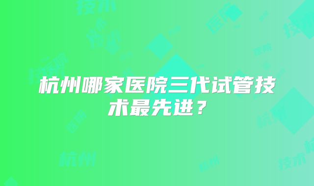 杭州哪家医院三代试管技术最先进?