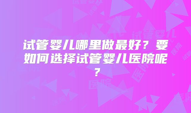 试管婴儿哪里做最好？要如何选择试管婴儿医院呢？