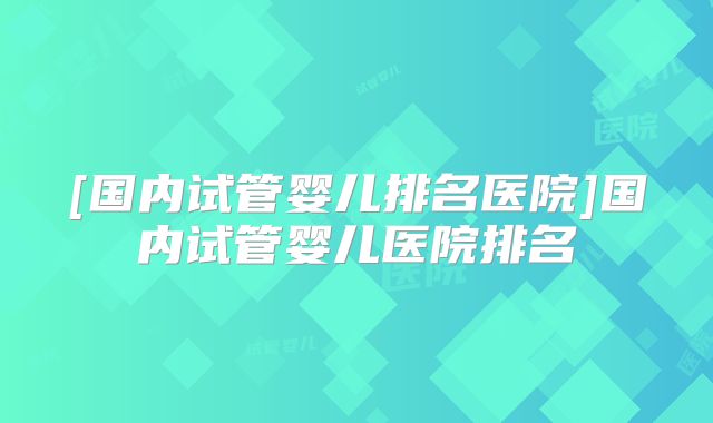 [国内试管婴儿排名医院]国内试管婴儿医院排名