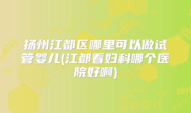扬州江都区哪里可以做试管婴儿(江都看妇科哪个医院好啊)