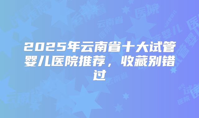 2025年云南省十大试管婴儿医院推荐，收藏别错过