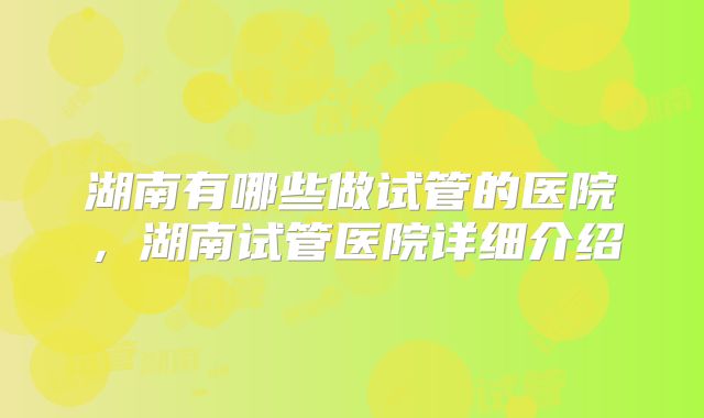 湖南有哪些做试管的医院，湖南试管医院详细介绍