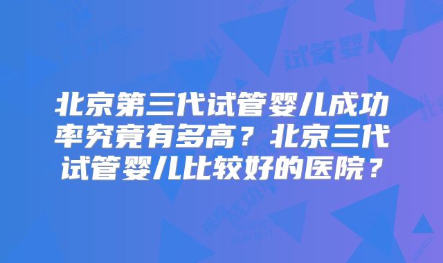 北京第三代试管婴儿成功率究竟有多高？北京三代试管婴儿比较好的医院？