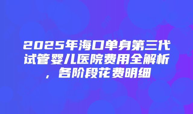 2025年海口单身第三代试管婴儿医院费用全解析，各阶段花费明细