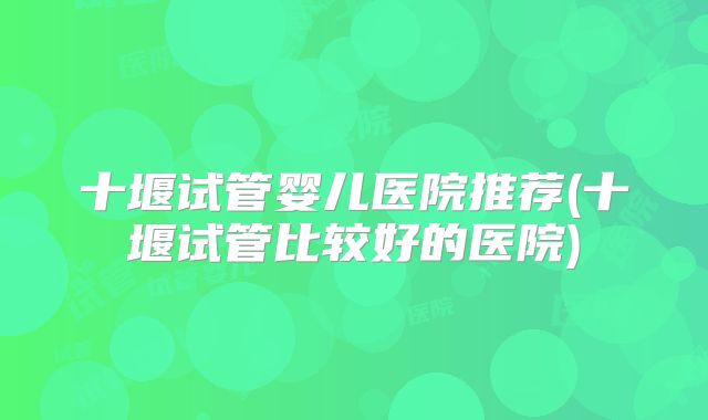 十堰试管婴儿医院推荐(十堰试管比较好的医院)