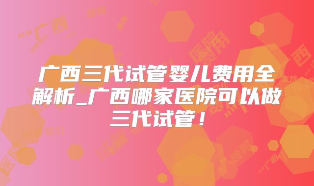 广西三代试管婴儿费用全解析_广西哪家医院可以做三代试管!