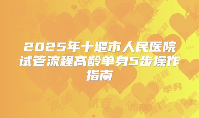 2025年十堰市人民医院试管流程高龄单身5步操作指南