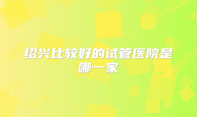 绍兴比较好的试管医院是哪一家