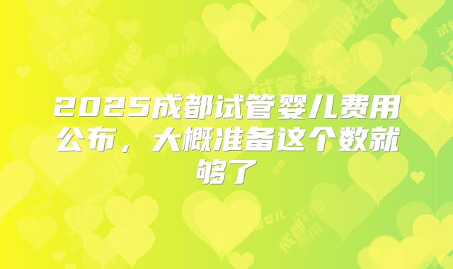 2025成都试管婴儿费用公布，大概准备这个数就够了