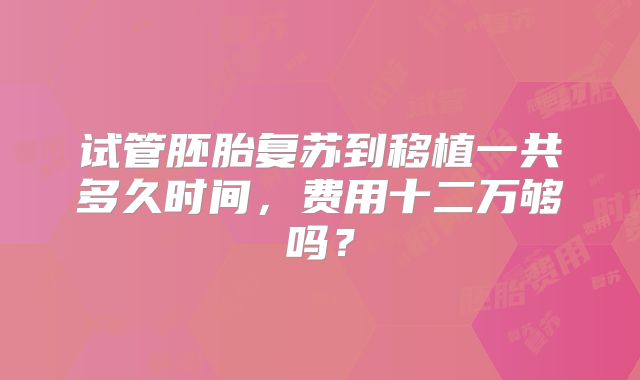 试管胚胎复苏到移植一共多久时间，费用十二万够吗？