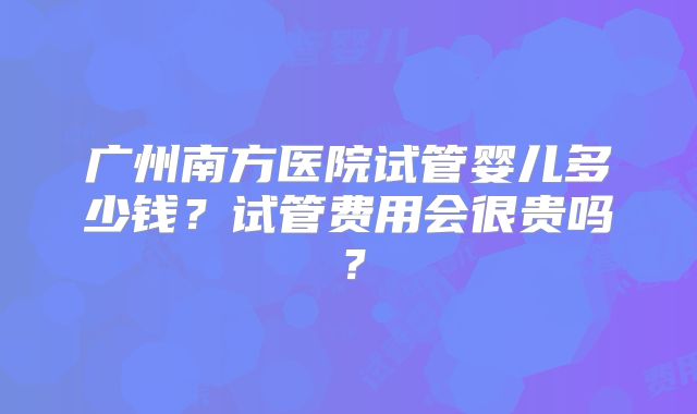 广州南方医院试管婴儿多少钱？试管费用会很贵吗？