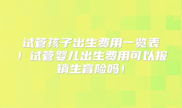 试管孩子出生费用一览表！试管婴儿出生费用可以报销生育险吗！