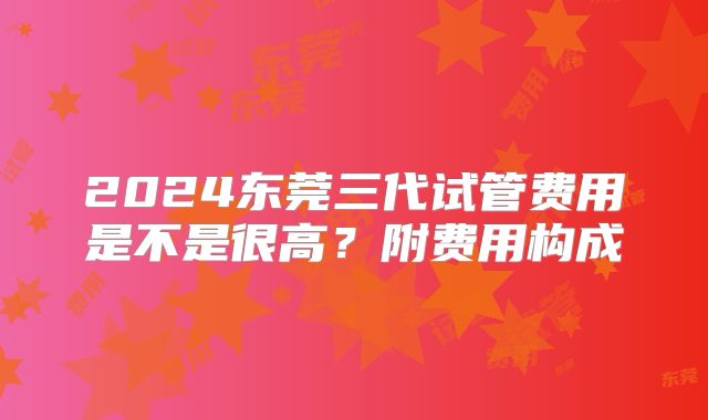 2024东莞三代试管费用是不是很高?附费用构成