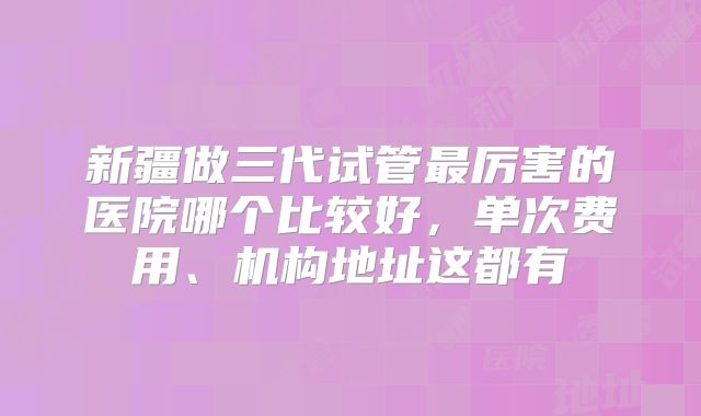 新疆做三代试管最厉害的医院哪个比较好，单次费用、机构地址这都有