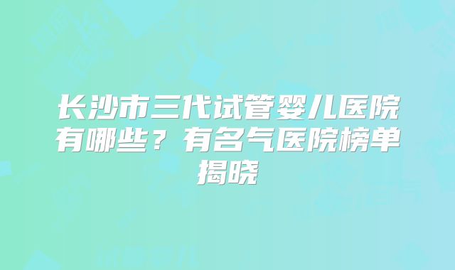 长沙市三代试管婴儿医院有哪些？有名气医院榜单揭晓