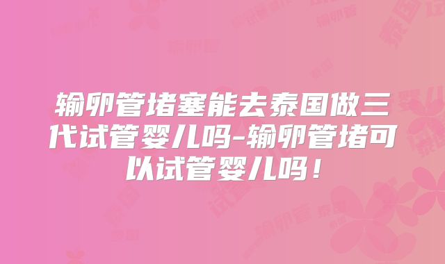 输卵管堵塞能去泰国做三代试管婴儿吗-输卵管堵可以试管婴儿吗！