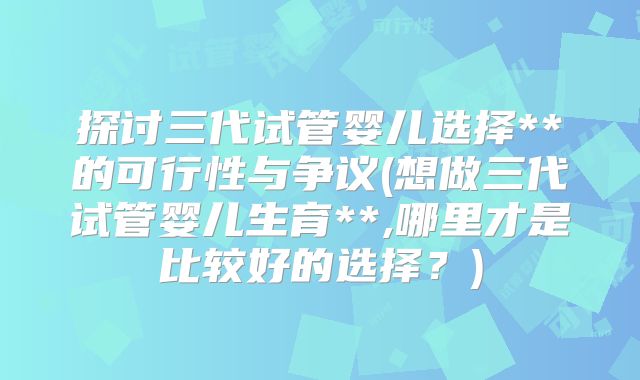 探讨三代试管婴儿选择**的可行性与争议(想做三代试管婴儿生育**,哪里才是比较好的选择?)
