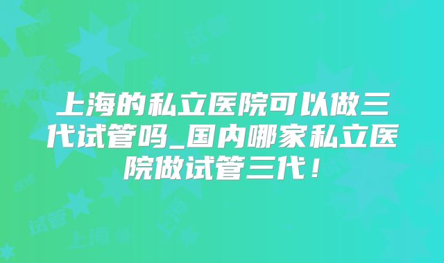 上海的私立医院可以做三代试管吗_国内哪家私立医院做试管三代！