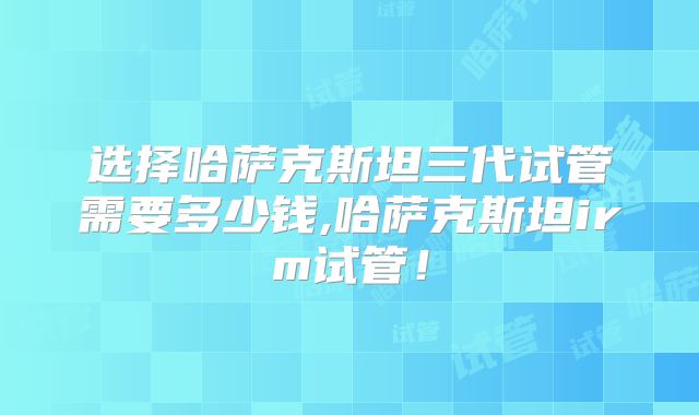 选择哈萨克斯坦三代试管需要多少钱,哈萨克斯坦irm试管！