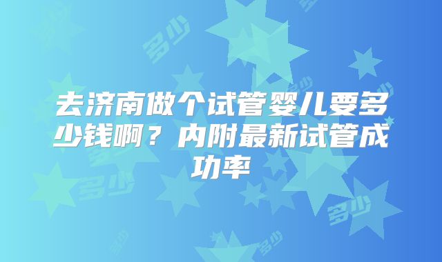 去济南做个试管婴儿要多少钱啊？内附最新试管成功率