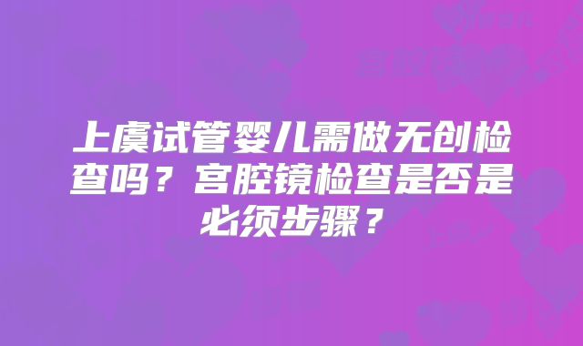 上虞试管婴儿需做无创检查吗？宫腔镜检查是否是必须步骤？