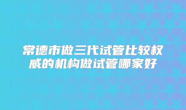 常德市做三代试管比较权威的机构做试管哪家好