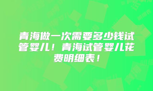 青海做一次需要多少钱试管婴儿!青海试管婴儿花费明细表!