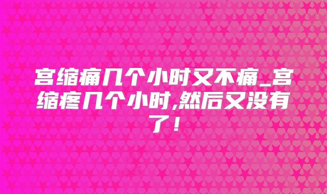 宫缩痛几个小时又不痛_宫缩疼几个小时,然后又没有了!