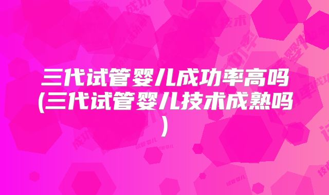 三代试管婴儿成功率高吗(三代试管婴儿技术成熟吗)