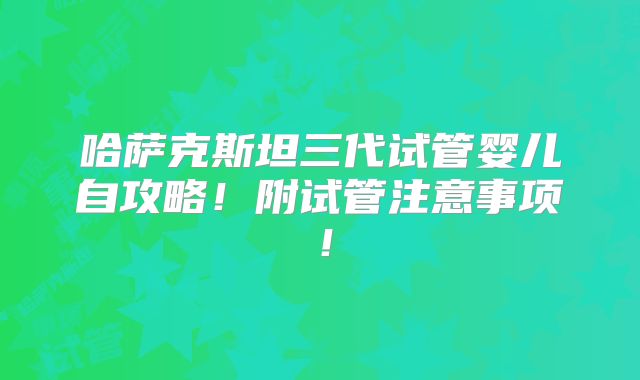 哈萨克斯坦三代试管婴儿自攻略!附试管注意事项!