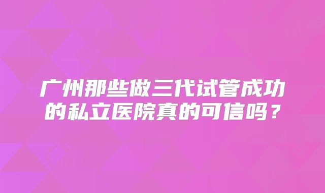 广州那些做三代试管成功的私立医院真的可信吗？