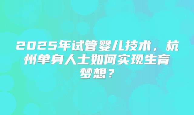 2025年试管婴儿技术，杭州单身人士如何实现生育梦想？