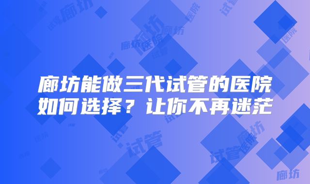 廊坊能做三代试管的医院如何选择？让你不再迷茫