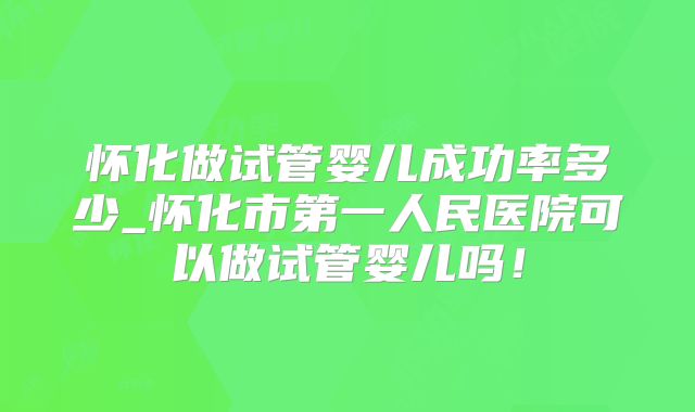 怀化做试管婴儿成功率多少_怀化市第一人民医院可以做试管婴儿吗！