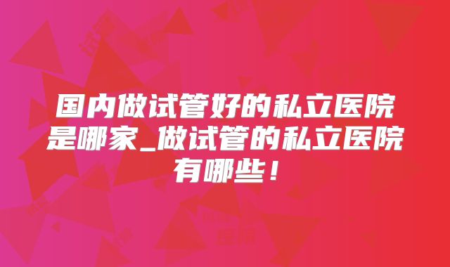 国内做试管好的私立医院是哪家_做试管的私立医院有哪些！