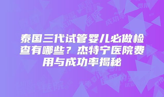 泰国三代试管婴儿必做检查有哪些？杰特宁医院费用与成功率揭秘
