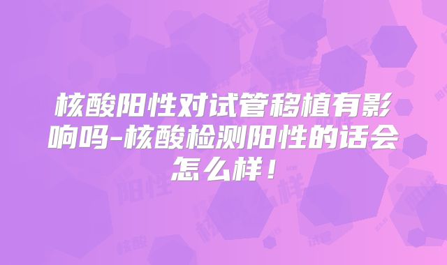 核酸阳性对试管移植有影响吗-核酸检测阳性的话会怎么样！
