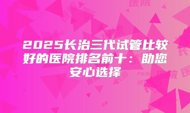 2025长治三代试管比较好的医院排名前十：助您安心选择