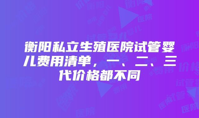 衡阳私立生殖医院试管婴儿费用清单，一、二、三代价格都不同