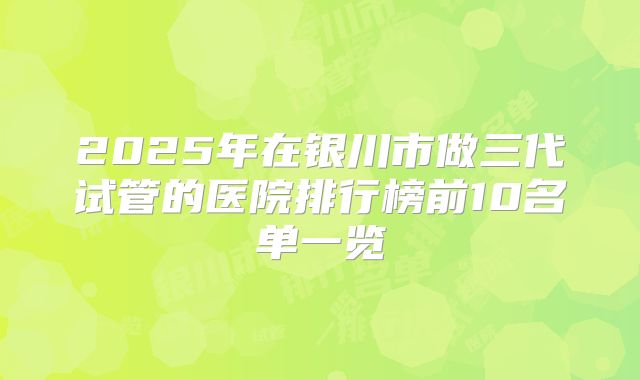 2025年在银川市做三代试管的医院排行榜前10名单一览