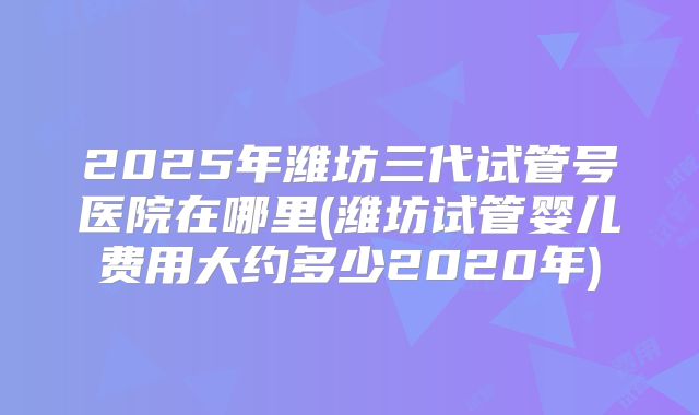 2025年潍坊三代试管号医院在哪里(潍坊试管婴儿费用大约多少2020年)