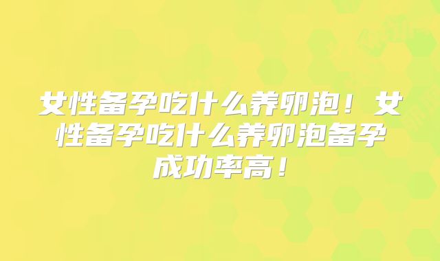 女性备孕吃什么养卵泡！女性备孕吃什么养卵泡备孕成功率高！