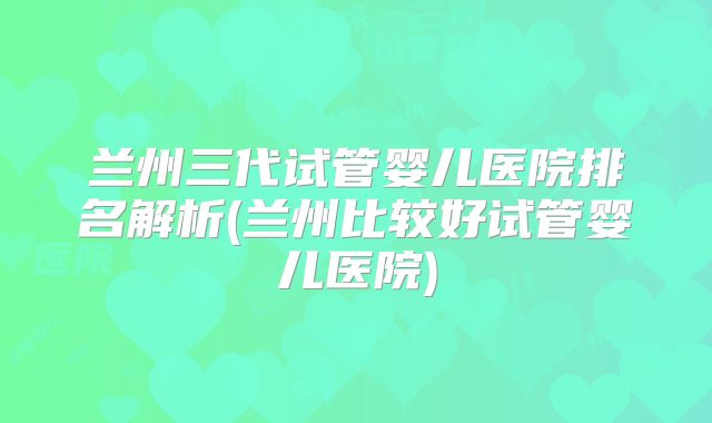 兰州三代试管婴儿医院排名解析(兰州比较好试管婴儿医院)