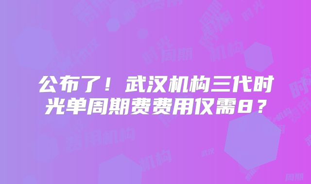 公布了！武汉机构三代时光单周期费费用仅需8？