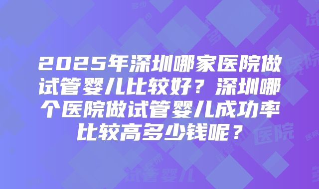 2025年深圳哪家医院做试管婴儿比较好？深圳哪个医院做试管婴儿成功率比较高多少钱呢？