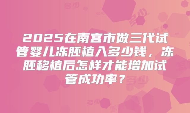 2025在南宫市做三代试管婴儿冻胚植入多少钱,冻胚移植后怎样才能增加试管成功率?