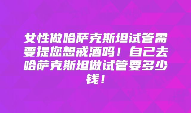女性做哈萨克斯坦试管需要提您想戒酒吗！自己去哈萨克斯坦做试管要多少钱！