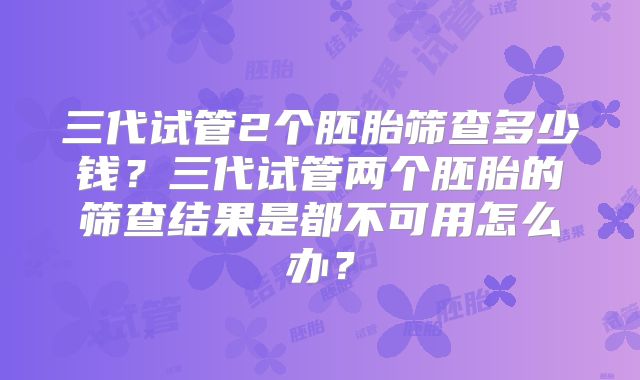 三代试管2个胚胎筛查多少钱？三代试管两个胚胎的筛查结果是都不可用怎么办？