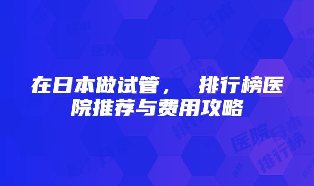 在日本做试管, 排行榜医院推荐与费用攻略